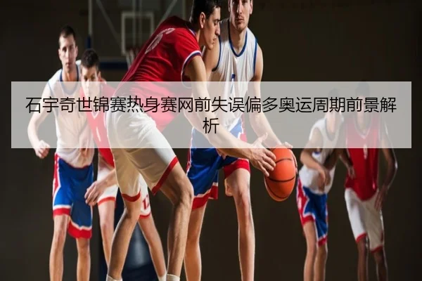 石宇奇世锦赛热身赛网前失误偏多奥运周期前景解析