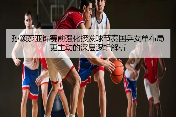 孙颖莎亚锦赛前强化接发球节奏国乒女单布局更主动的深层逻辑解析