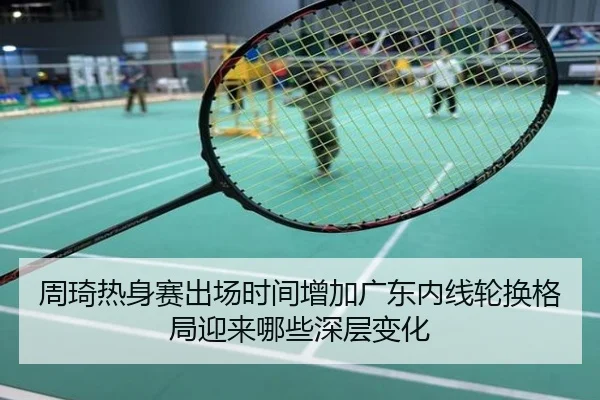 周琦热身赛出场时间增加广东内线轮换格局迎来哪些深层变化