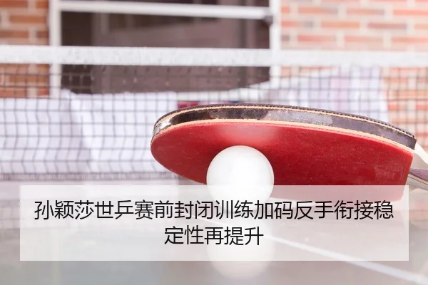 孙颖莎世乒赛前封闭训练加码反手衔接稳定性再提升