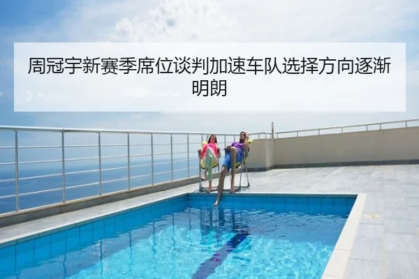 周冠宇新赛季席位谈判加速车队选择方向逐渐明朗