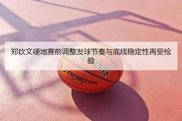 郑钦文硬地赛前调整发球节奏与底线稳定性再受检验